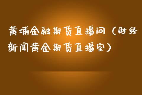 黄埔金融期货直播间（财经新闻黄金期货直播室）_https://www.boyangwujin.com_期货直播间_第1张