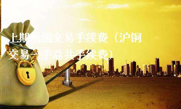 上期所铜交易手续费（沪铜交易一手总共手续费）_https://www.boyangwujin.com_期货直播间_第1张