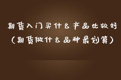 期货入门买什么产品比较好（期货做什么品种最划算）