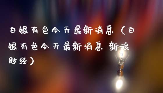 白银有色今天最新消息（白银有色今天最新消息 新浪财经）_https://www.boyangwujin.com_期货直播间_第1张