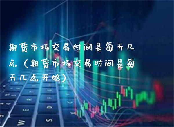 期货市场交易时间是每天几点（期货市场交易时间是每天几点开始）_https://www.boyangwujin.com_期货直播间_第1张