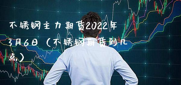 不锈钢主力期货2022年3月6日（不锈钢期货到几点）
