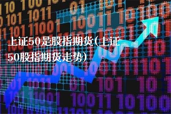 上证50是股指期货(上证50股指期货走势)_https://www.boyangwujin.com_内盘期货_第1张