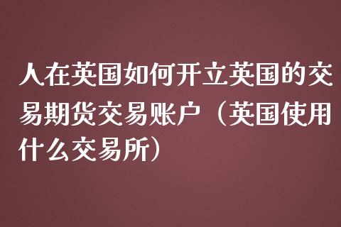 人在英国如何开立英国的交易期货交易账户（英国使用什么交易所）_https://www.boyangwujin.com_期货直播间_第1张
