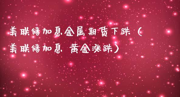 美联储加息金属期货下跌（美联储加息 黄金涨跌）_https://www.boyangwujin.com_期货直播间_第1张