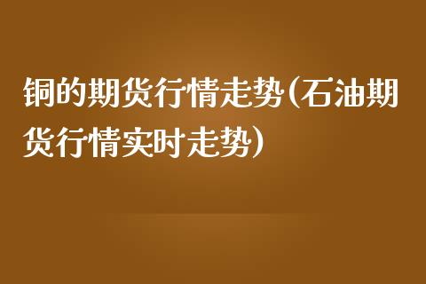 铜的期货行情走势(石油期货行情实时走势)_https://www.boyangwujin.com_期货直播间_第1张