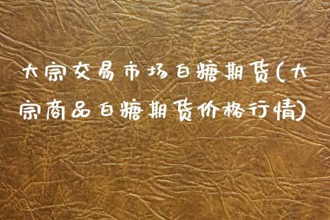 大宗交易市场白糖期货(大宗商品白糖期货价格行情)_https://www.boyangwujin.com_纳指期货_第1张