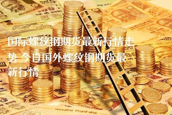 国际螺纹钢期货最新行情走势 今日国外螺纹钢期货最新行情
