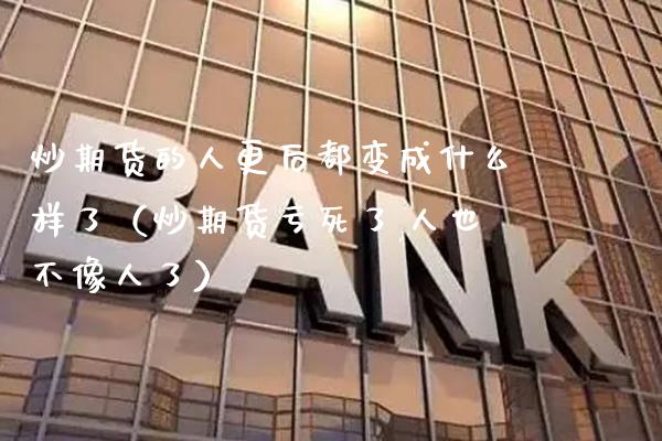 炒期货的人更后都变成什么样了（炒期货亏死了,人也不像人了）