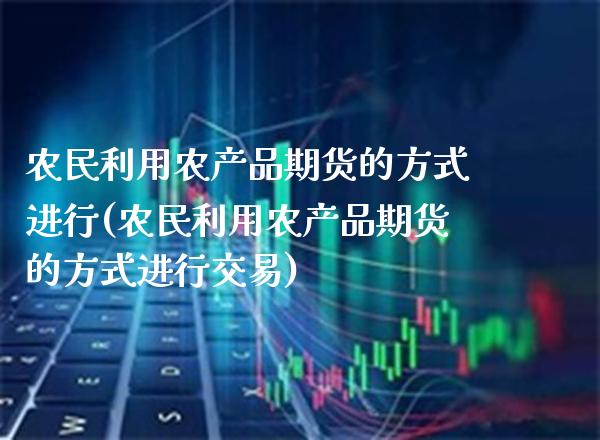 农民利用农产品期货的方式进行(农民利用农产品期货的方式进行交易)