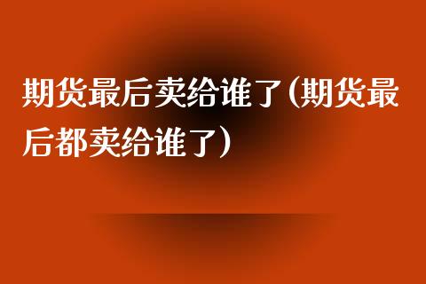 期货最后卖给谁了(期货最后都卖给谁了)