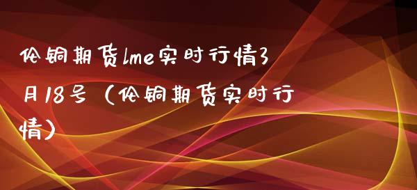 伦铜期货lme实时行情3月18号（伦铜期货实时行情）_https://www.boyangwujin.com_期货直播间_第1张