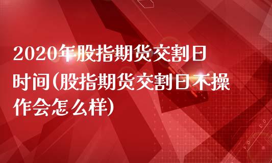 2020年股指期货交割日时间(股指期货交割日不操作会怎么样)