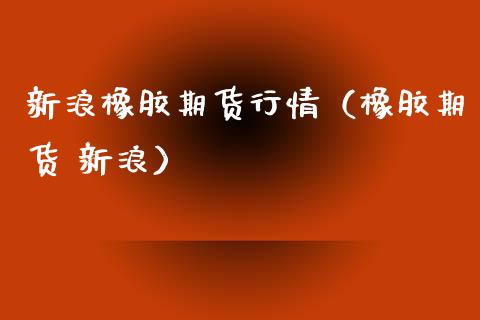 新浪橡胶期货行情（橡胶期货 新浪）