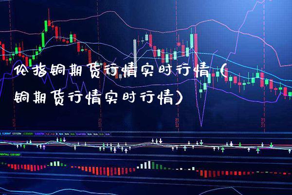 伦指铜期货行情实时行情（铜期货行情实时行情）_https://www.boyangwujin.com_期货直播间_第1张