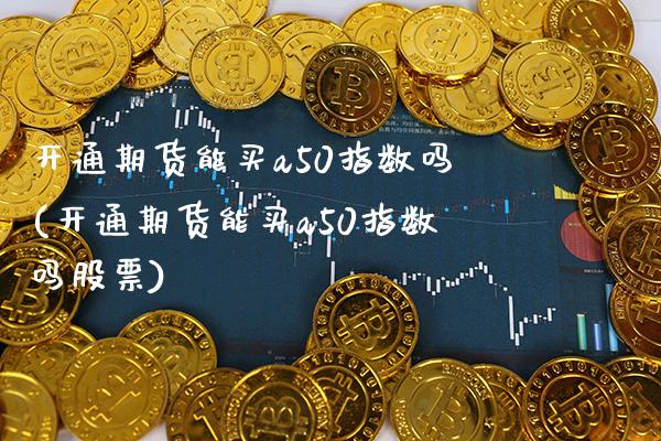 开通期货能买a50指数吗(开通期货能买a50指数吗股票)_https://www.boyangwujin.com_期货直播间_第1张
