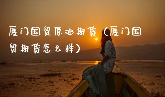 厦门国贸原油期货（厦门国贸期货怎么样）_https://www.boyangwujin.com_期货直播间_第1张