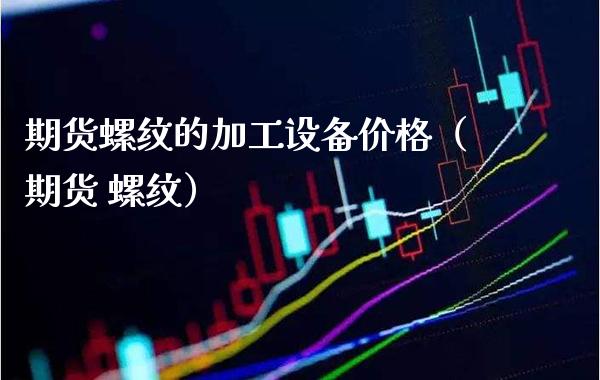 期货螺纹的加工设备价格（期货 螺纹）_https://www.boyangwujin.com_原油期货_第1张
