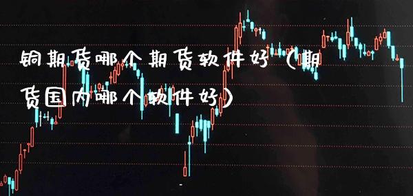铜期货哪个期货软件好（期货国内哪个软件好）_https://www.boyangwujin.com_期货直播间_第1张