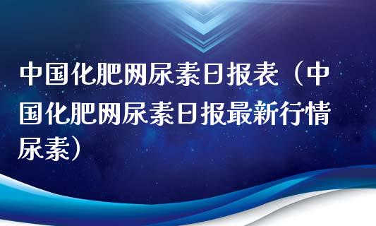 中国化肥网尿素日报表（中国化肥网尿素日报最新行情尿素）