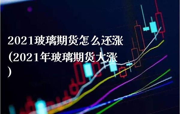 2021玻璃期货怎么还涨(2021年玻璃期货大涨)_https://www.boyangwujin.com_期货直播间_第1张