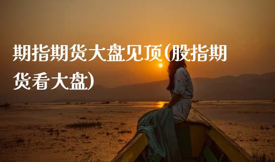 期指期货大盘见顶(股指期货看大盘)_https://www.boyangwujin.com_期货开户_第1张