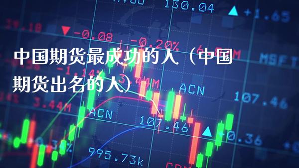 中国期货最成功的人（中国期货出名的人）_https://www.boyangwujin.com_期货直播间_第1张