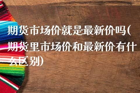期货市场价就是最新价吗(期货里市场价和最新价有什么区别)