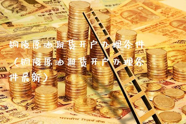 铜陵原油期货开户办理条件（铜陵原油期货开户办理条件最新）_https://www.boyangwujin.com_期货直播间_第1张