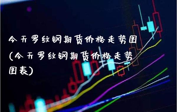 今天罗纹钢期货价格走势图(今天罗纹钢期货价格走势图表)_https://www.boyangwujin.com_期货直播间_第1张
