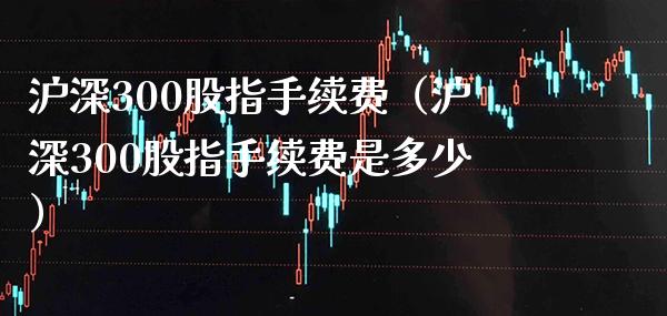 沪深300股指手续费（沪深300股指手续费是多少）_https://www.boyangwujin.com_纳指期货_第1张