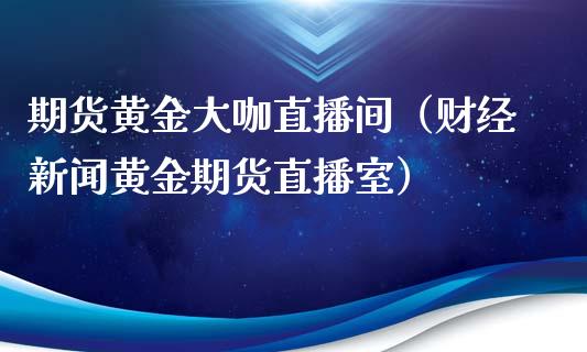 期货黄金大咖直播间（财经新闻黄金期货直播室）_https://www.boyangwujin.com_期货直播间_第1张
