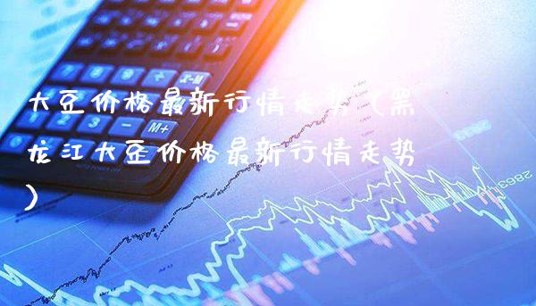 大豆价格最新行情走势（黑龙江大豆价格最新行情走势）_https://www.boyangwujin.com_期货直播间_第1张