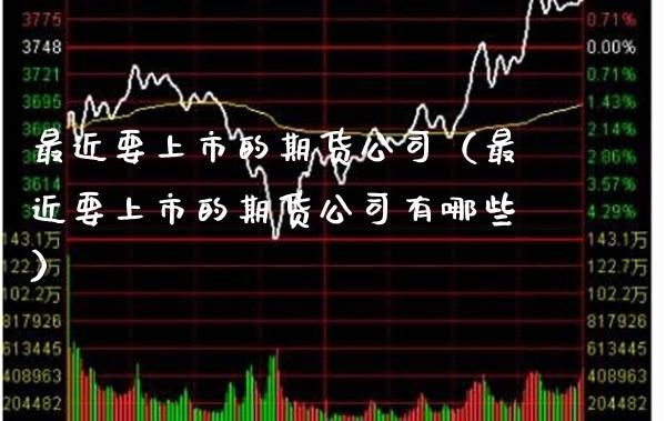 最近要上市的期货公司（最近要上市的期货公司有哪些）_https://www.boyangwujin.com_期货直播间_第1张