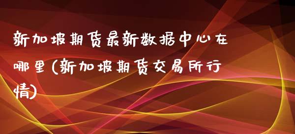新加坡期货最新数据中心在哪里(新加坡期货交易所行情)