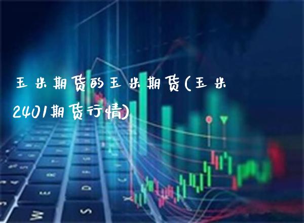 玉米期货的玉米期货(玉米2401期货行情)_https://www.boyangwujin.com_期货开户_第1张