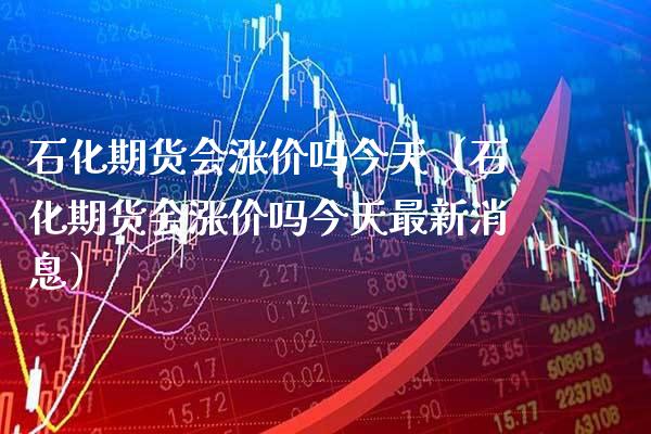 石化期货会涨价吗今天（石化期货会涨价吗今天最新消息）