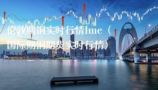 伦敦期铜实时行情lme（国际期铜期货实时行情）