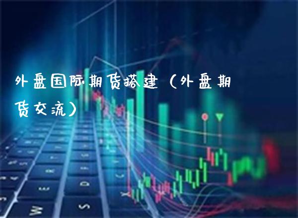 外盘国际期货搭建（外盘期货交流）_https://www.boyangwujin.com_期货直播间_第1张