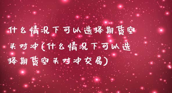 什么情况下可以选择期货空头对冲(什么情况下可以选择期货空头对冲交易)