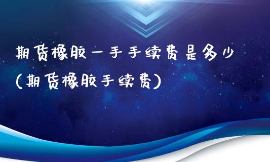 期货橡胶一手手续费是多少(期货橡胶手续费)