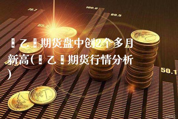 苯乙烯期货盘中创2个多月新高(苯乙烯期货行情分析)