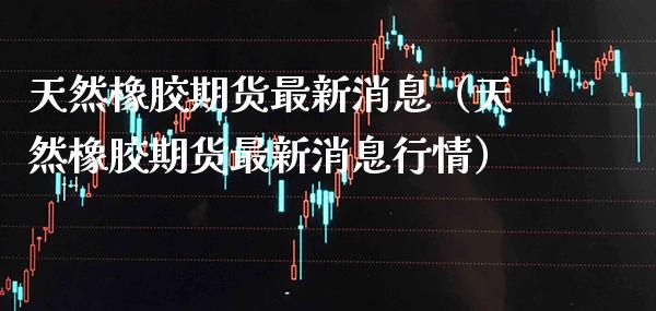 天然橡胶期货最新消息（天然橡胶期货最新消息行情）
