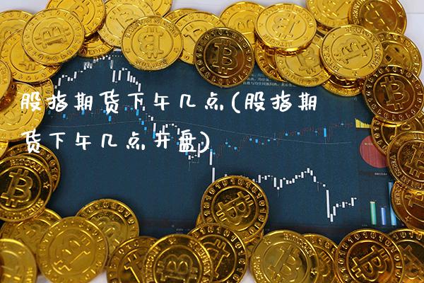 股指期货下午几点(股指期货下午几点开盘)