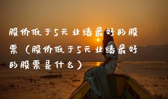 股价低于5元业绩最好的股票（股价低于5元业绩最好的股票是什么）_https://www.boyangwujin.com_期货直播间_第1张