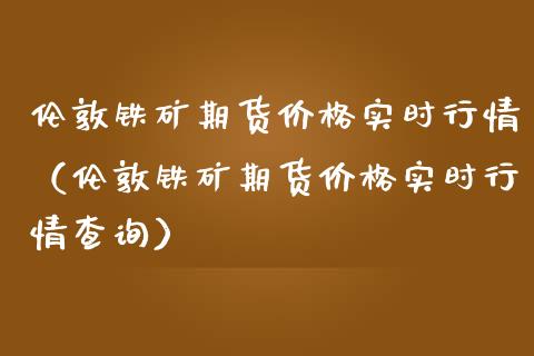 伦敦铁矿期货价格实时行情（伦敦铁矿期货价格实时行情查询）_https://www.boyangwujin.com_道指期货_第1张