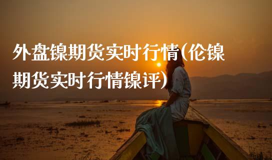 外盘镍期货实时行情(伦镍期货实时行情镍评)_https://www.boyangwujin.com_期货直播间_第1张
