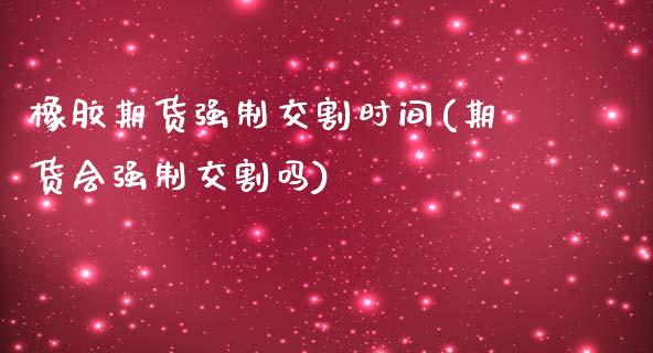 橡胶期货强制交割时间(期货会强制交割吗)