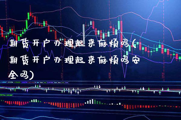 期货开户办理起来麻烦吗(期货开户办理起来麻烦吗安全吗)