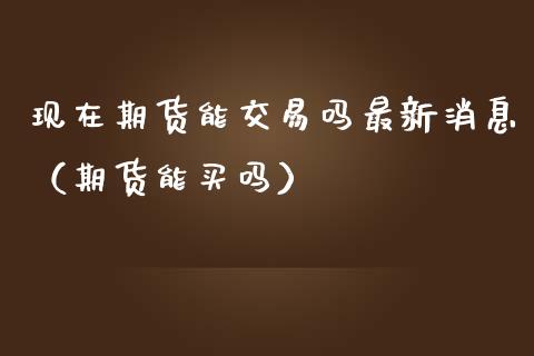 现在期货能交易吗最新消息（期货能买吗）_https://www.boyangwujin.com_期货直播间_第1张
